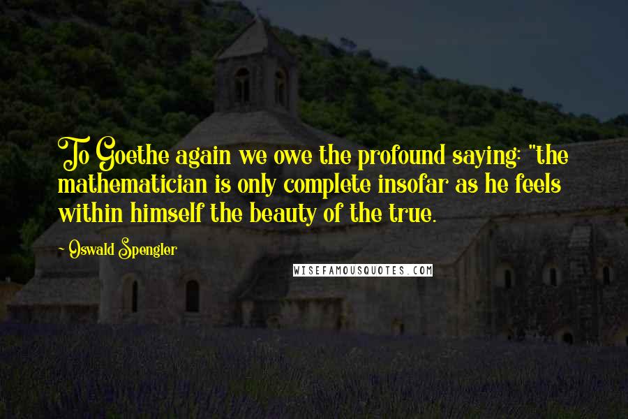 Oswald Spengler Quotes: To Goethe again we owe the profound saying: "the mathematician is only complete insofar as he feels within himself the beauty of the true.