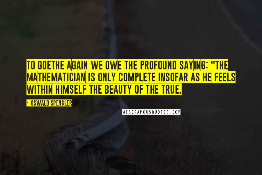 Oswald Spengler Quotes: To Goethe again we owe the profound saying: "the mathematician is only complete insofar as he feels within himself the beauty of the true.