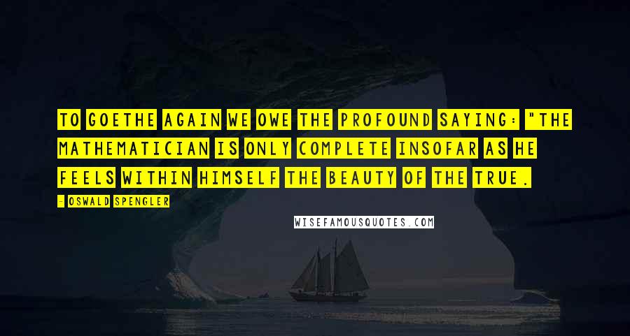 Oswald Spengler Quotes: To Goethe again we owe the profound saying: "the mathematician is only complete insofar as he feels within himself the beauty of the true.