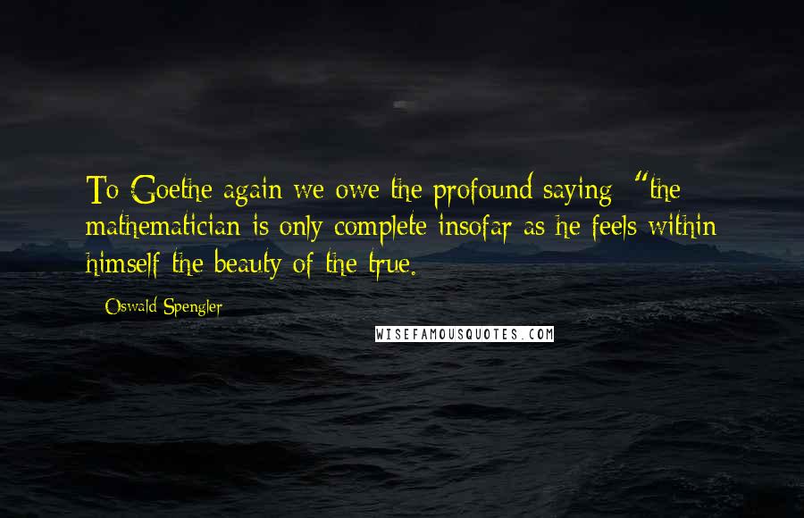 Oswald Spengler Quotes: To Goethe again we owe the profound saying: "the mathematician is only complete insofar as he feels within himself the beauty of the true.