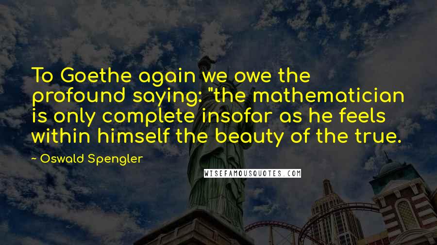 Oswald Spengler Quotes: To Goethe again we owe the profound saying: "the mathematician is only complete insofar as he feels within himself the beauty of the true.