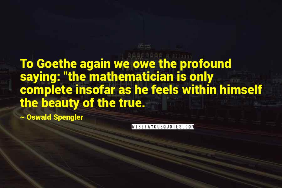 Oswald Spengler Quotes: To Goethe again we owe the profound saying: "the mathematician is only complete insofar as he feels within himself the beauty of the true.