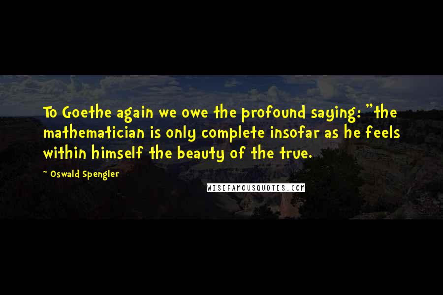 Oswald Spengler Quotes: To Goethe again we owe the profound saying: "the mathematician is only complete insofar as he feels within himself the beauty of the true.