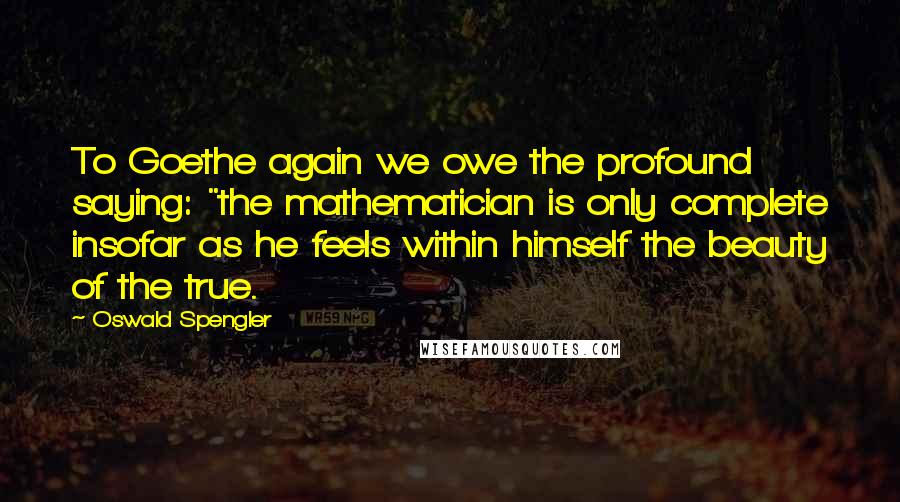 Oswald Spengler Quotes: To Goethe again we owe the profound saying: "the mathematician is only complete insofar as he feels within himself the beauty of the true.