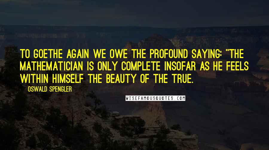 Oswald Spengler Quotes: To Goethe again we owe the profound saying: "the mathematician is only complete insofar as he feels within himself the beauty of the true.