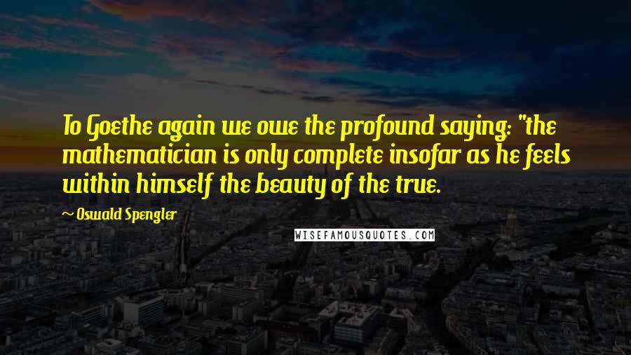 Oswald Spengler Quotes: To Goethe again we owe the profound saying: "the mathematician is only complete insofar as he feels within himself the beauty of the true.