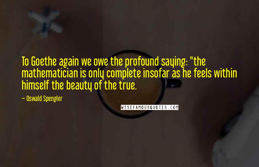 Oswald Spengler Quotes: To Goethe again we owe the profound saying: "the mathematician is only complete insofar as he feels within himself the beauty of the true.