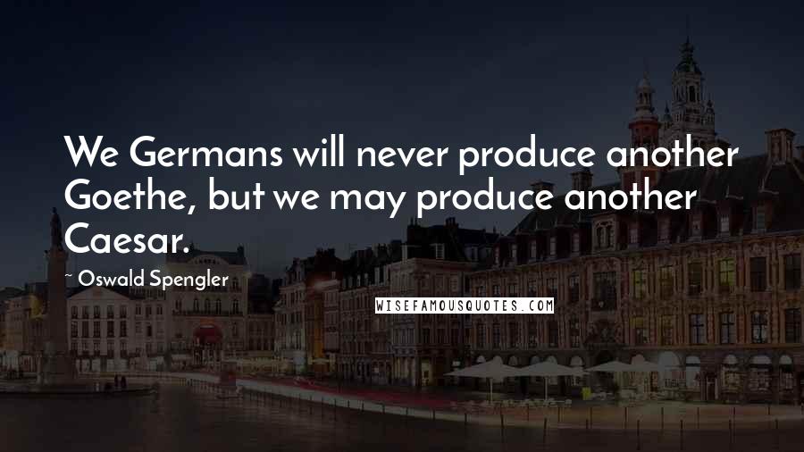 Oswald Spengler Quotes: We Germans will never produce another Goethe, but we may produce another Caesar.