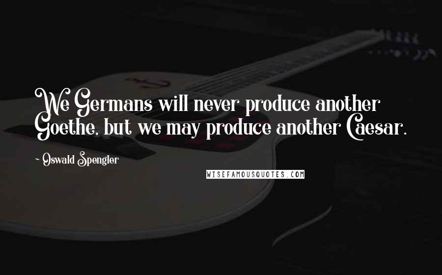 Oswald Spengler Quotes: We Germans will never produce another Goethe, but we may produce another Caesar.