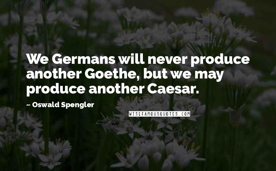 Oswald Spengler Quotes: We Germans will never produce another Goethe, but we may produce another Caesar.