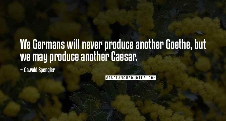 Oswald Spengler Quotes: We Germans will never produce another Goethe, but we may produce another Caesar.