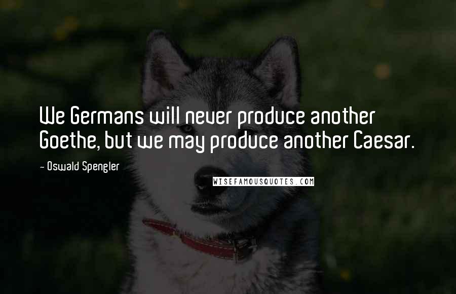 Oswald Spengler Quotes: We Germans will never produce another Goethe, but we may produce another Caesar.