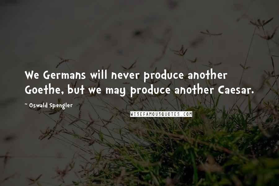 Oswald Spengler Quotes: We Germans will never produce another Goethe, but we may produce another Caesar.