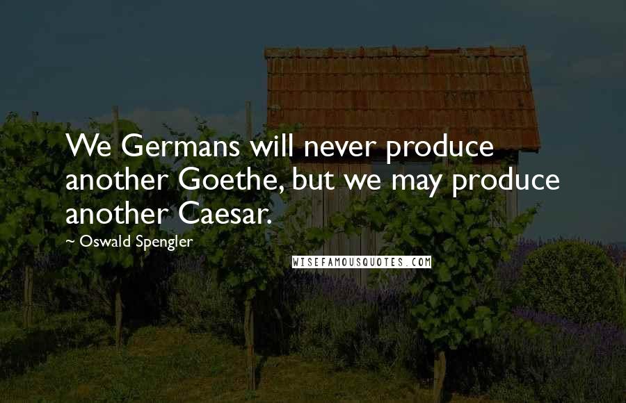 Oswald Spengler Quotes: We Germans will never produce another Goethe, but we may produce another Caesar.