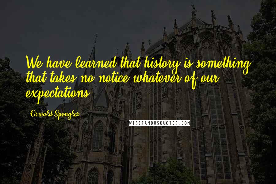 Oswald Spengler Quotes: We have learned that history is something that takes no notice whatever of our expectations.