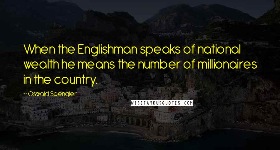 Oswald Spengler Quotes: When the Englishman speaks of national wealth he means the number of millionaires in the country.