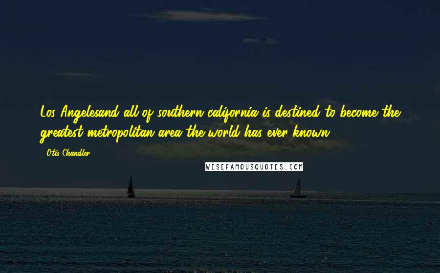 Otis Chandler Quotes: Los Angelesand all of southern california is destined to become the greatest metropolitan area the world has ever known.