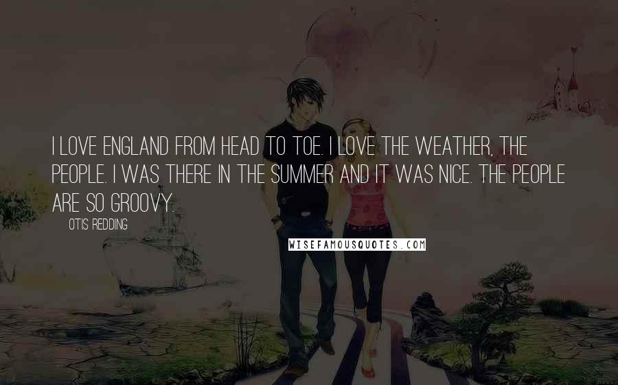 Otis Redding Quotes: I love England from head to toe. I love the weather, the people. I was there in the summer and it was nice. The people are so groovy.