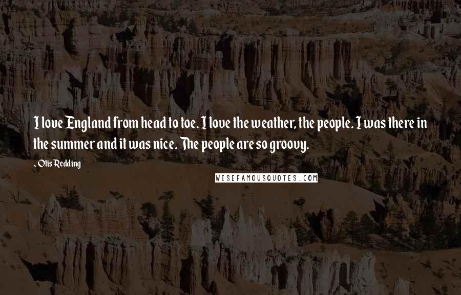 Otis Redding Quotes: I love England from head to toe. I love the weather, the people. I was there in the summer and it was nice. The people are so groovy.