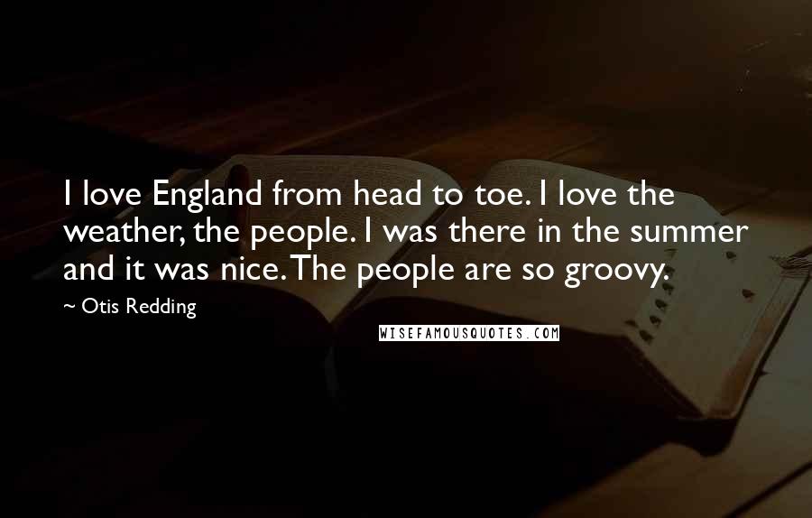 Otis Redding Quotes: I love England from head to toe. I love the weather, the people. I was there in the summer and it was nice. The people are so groovy.