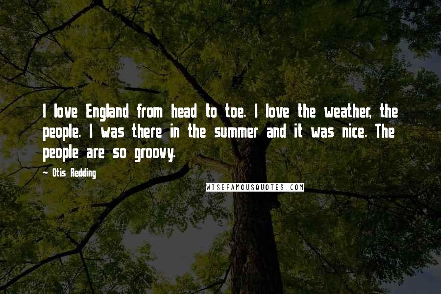 Otis Redding Quotes: I love England from head to toe. I love the weather, the people. I was there in the summer and it was nice. The people are so groovy.