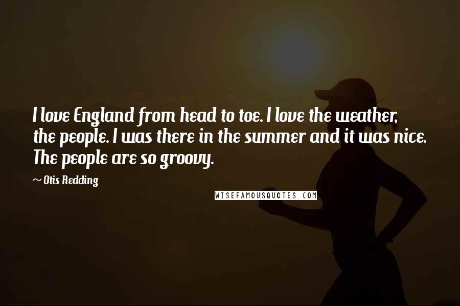 Otis Redding Quotes: I love England from head to toe. I love the weather, the people. I was there in the summer and it was nice. The people are so groovy.