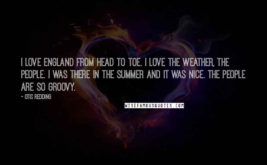 Otis Redding Quotes: I love England from head to toe. I love the weather, the people. I was there in the summer and it was nice. The people are so groovy.