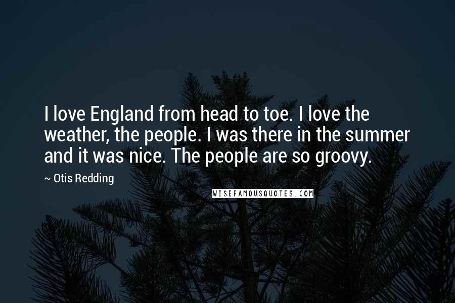 Otis Redding Quotes: I love England from head to toe. I love the weather, the people. I was there in the summer and it was nice. The people are so groovy.