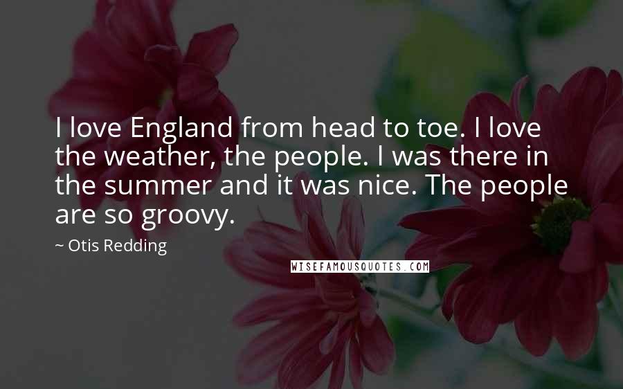 Otis Redding Quotes: I love England from head to toe. I love the weather, the people. I was there in the summer and it was nice. The people are so groovy.