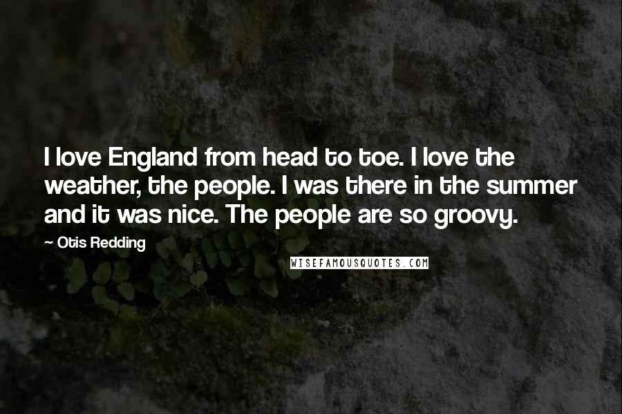 Otis Redding Quotes: I love England from head to toe. I love the weather, the people. I was there in the summer and it was nice. The people are so groovy.