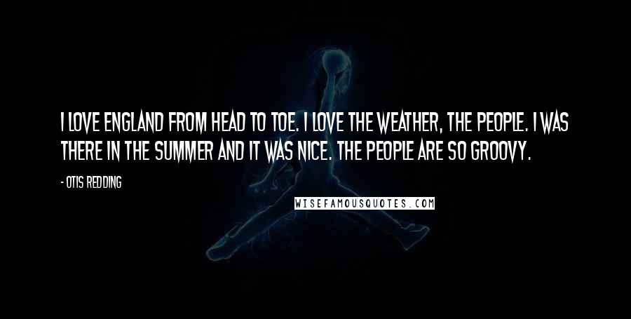 Otis Redding Quotes: I love England from head to toe. I love the weather, the people. I was there in the summer and it was nice. The people are so groovy.