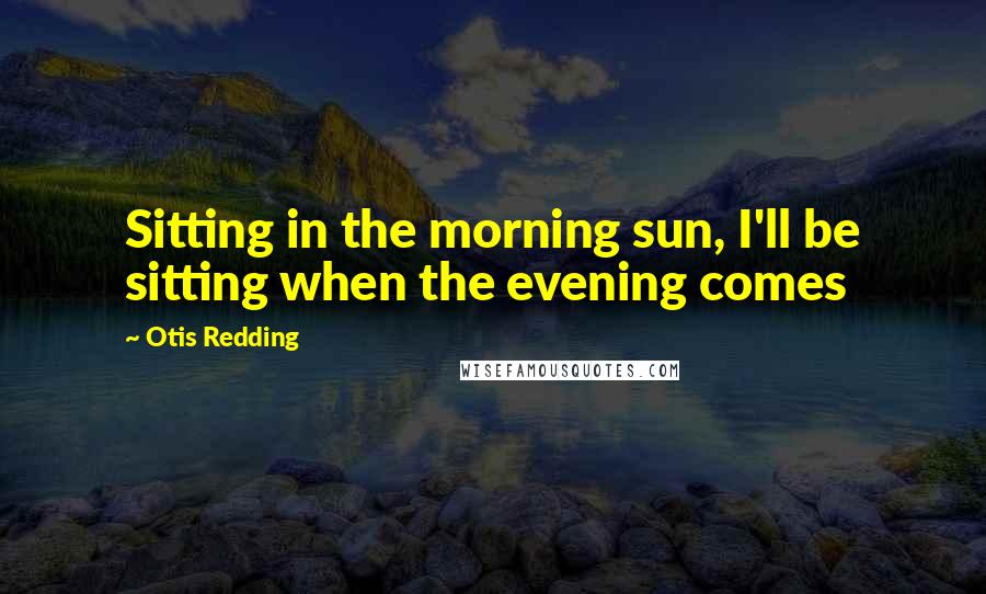 Otis Redding Quotes: Sitting in the morning sun, I'll be sitting when the evening comes