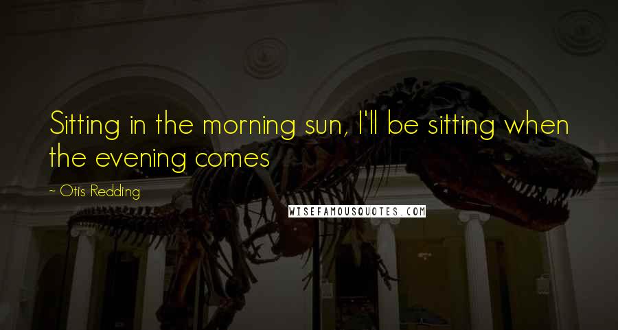 Otis Redding Quotes: Sitting in the morning sun, I'll be sitting when the evening comes