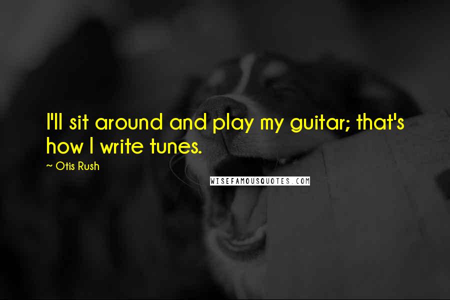 Otis Rush Quotes: I'll sit around and play my guitar; that's how I write tunes.