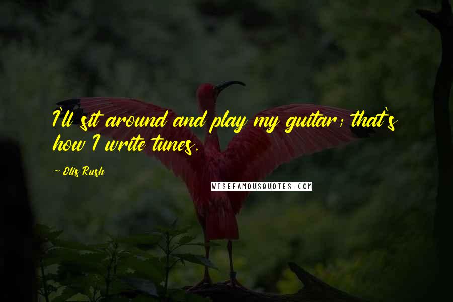 Otis Rush Quotes: I'll sit around and play my guitar; that's how I write tunes.