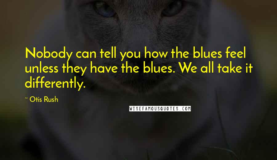 Otis Rush Quotes: Nobody can tell you how the blues feel unless they have the blues. We all take it differently.