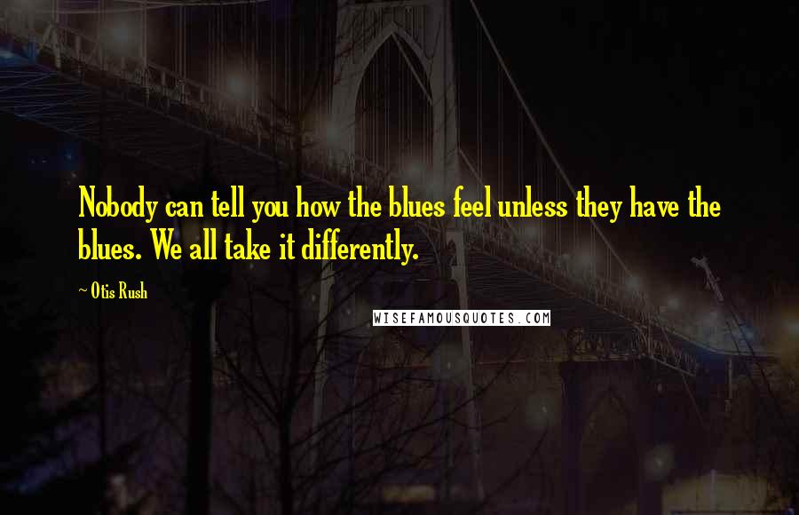 Otis Rush Quotes: Nobody can tell you how the blues feel unless they have the blues. We all take it differently.