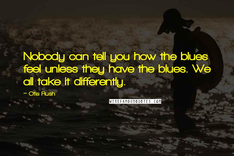 Otis Rush Quotes: Nobody can tell you how the blues feel unless they have the blues. We all take it differently.