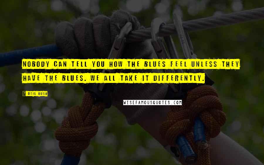 Otis Rush Quotes: Nobody can tell you how the blues feel unless they have the blues. We all take it differently.