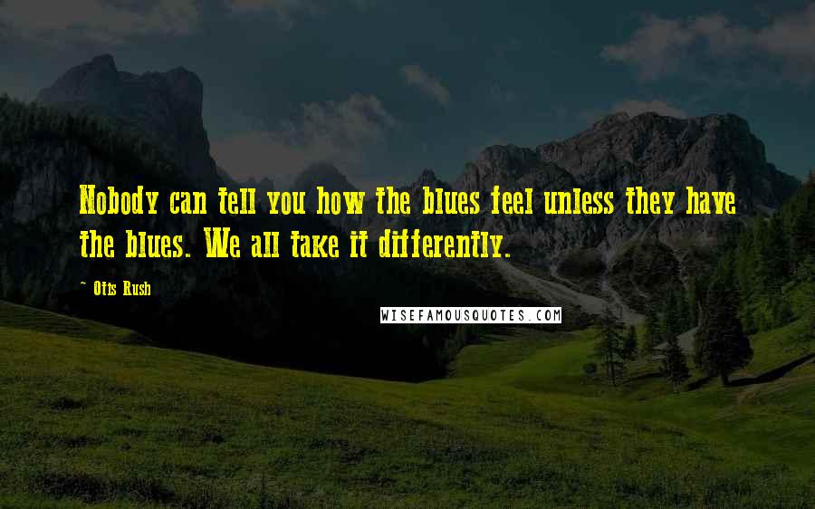 Otis Rush Quotes: Nobody can tell you how the blues feel unless they have the blues. We all take it differently.
