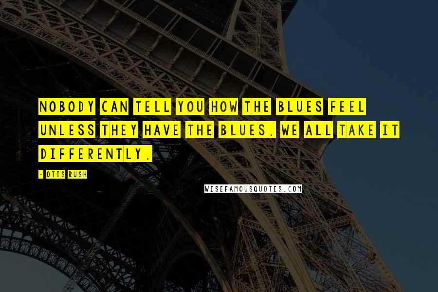Otis Rush Quotes: Nobody can tell you how the blues feel unless they have the blues. We all take it differently.