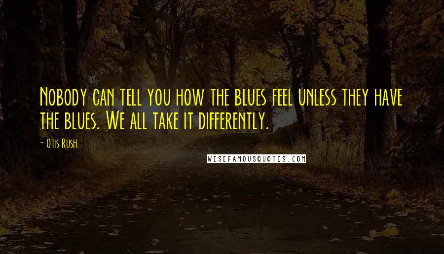 Otis Rush Quotes: Nobody can tell you how the blues feel unless they have the blues. We all take it differently.