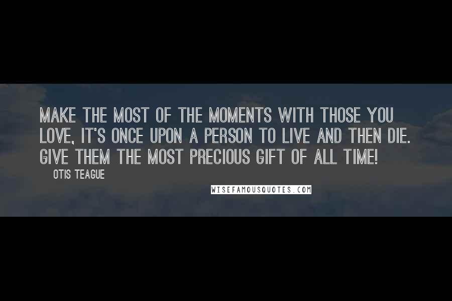 Otis Teague Quotes: Make the most of the moments with those you love, it's once upon a person to Live and then Die. Give them the most precious gift of all Time!