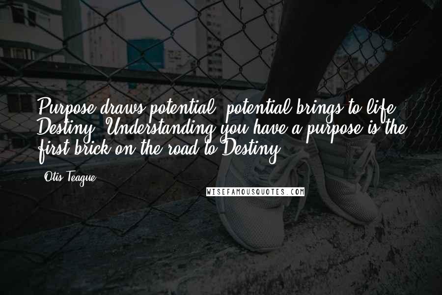 Otis Teague Quotes: Purpose draws potential, potential brings to life Destiny. Understanding you have a purpose is the first brick on the road to Destiny!