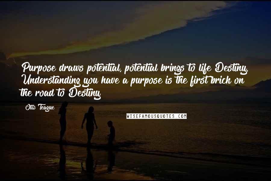 Otis Teague Quotes: Purpose draws potential, potential brings to life Destiny. Understanding you have a purpose is the first brick on the road to Destiny!