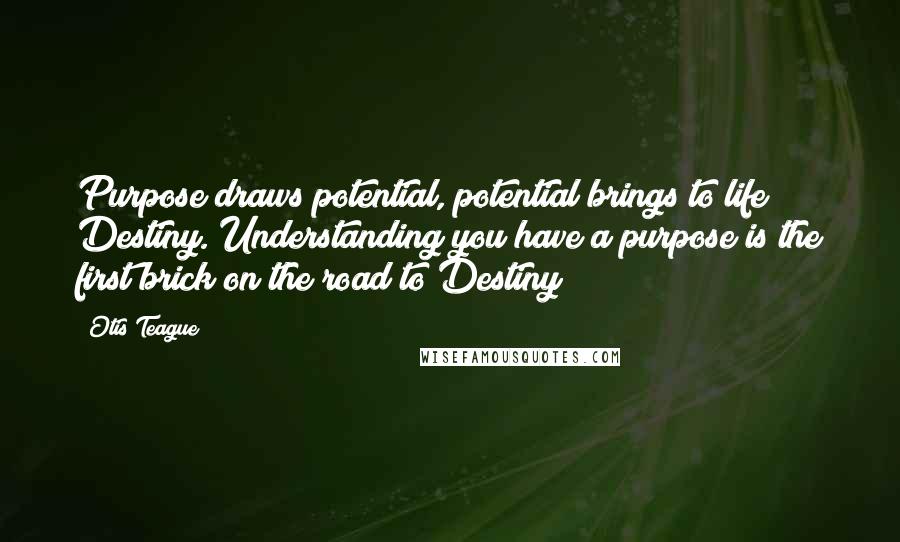 Otis Teague Quotes: Purpose draws potential, potential brings to life Destiny. Understanding you have a purpose is the first brick on the road to Destiny!