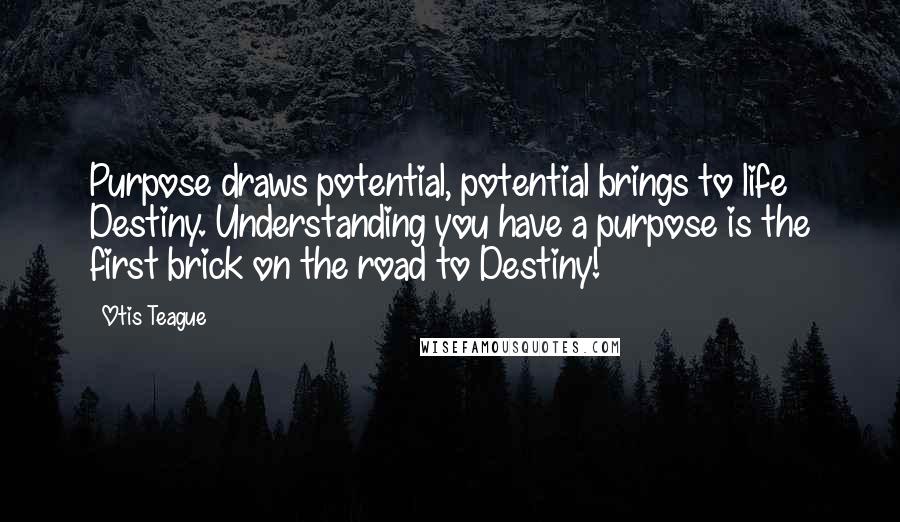 Otis Teague Quotes: Purpose draws potential, potential brings to life Destiny. Understanding you have a purpose is the first brick on the road to Destiny!