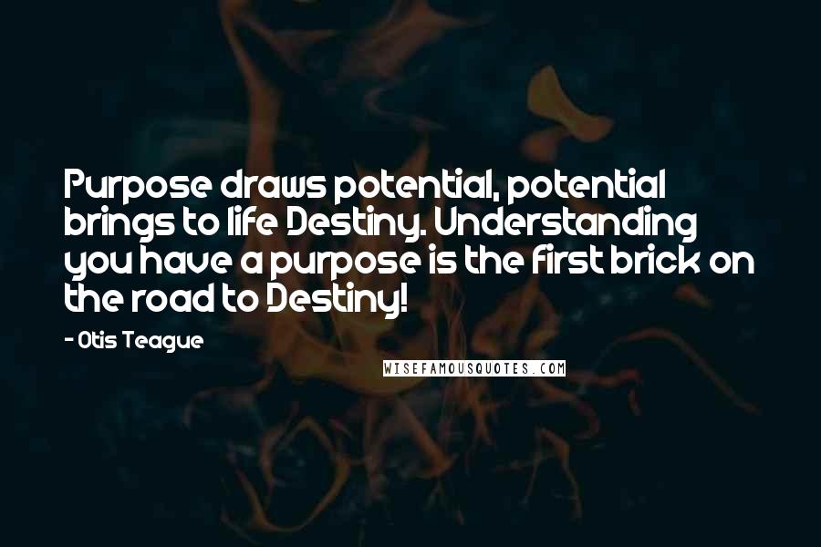 Otis Teague Quotes: Purpose draws potential, potential brings to life Destiny. Understanding you have a purpose is the first brick on the road to Destiny!