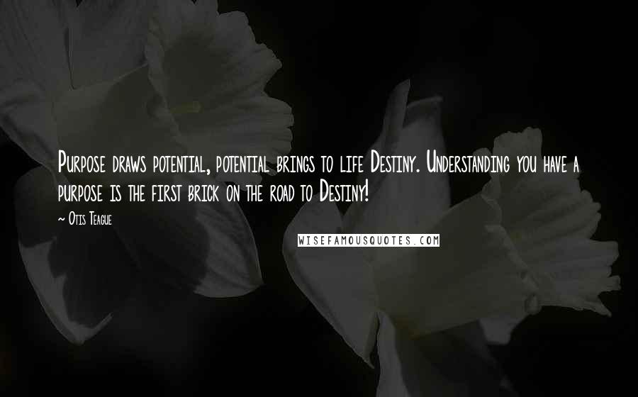 Otis Teague Quotes: Purpose draws potential, potential brings to life Destiny. Understanding you have a purpose is the first brick on the road to Destiny!