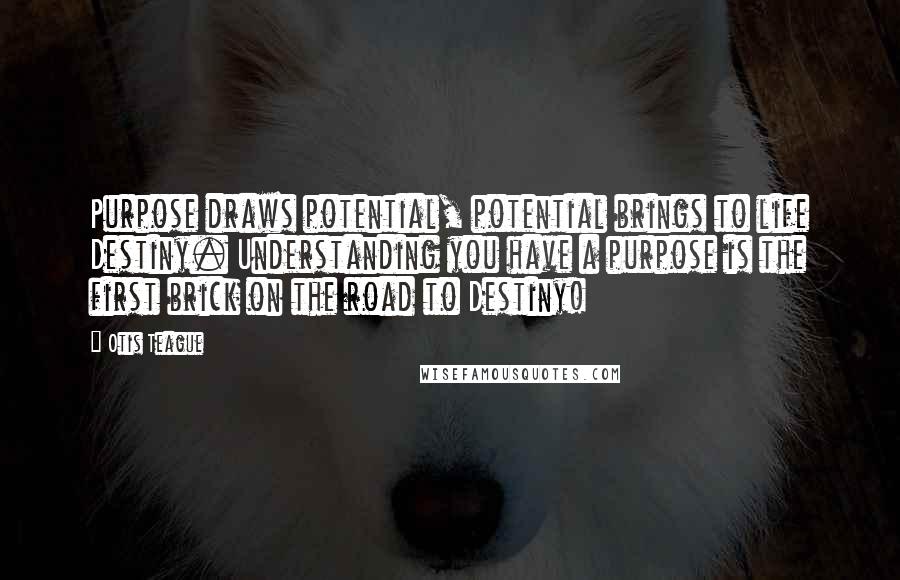 Otis Teague Quotes: Purpose draws potential, potential brings to life Destiny. Understanding you have a purpose is the first brick on the road to Destiny!